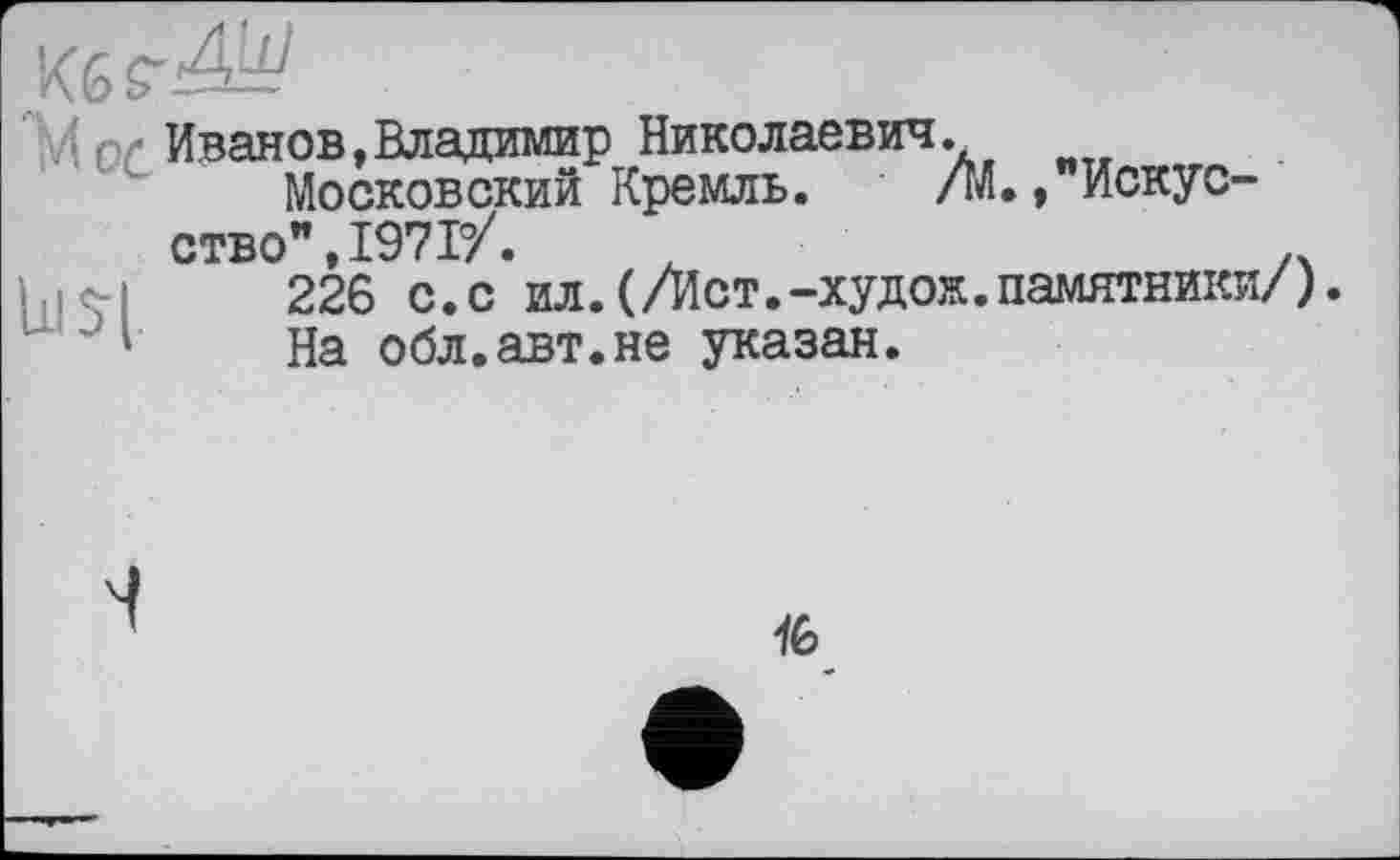 ﻿Кб £-4^
ui и
Йог Иванов,Владимир Николаевич.
Московский Кремль. /К /Искусство” 1971/.
226 с.с ил.(/Ист.-худож.памятники/).
На обл.авт.не указан.